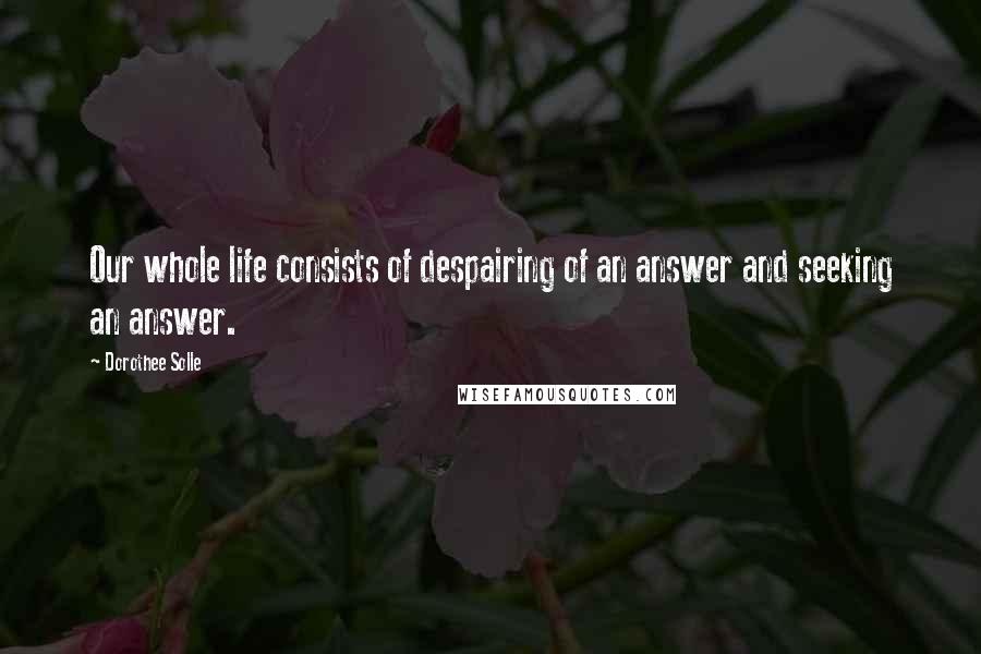 Dorothee Solle Quotes: Our whole life consists of despairing of an answer and seeking an answer.