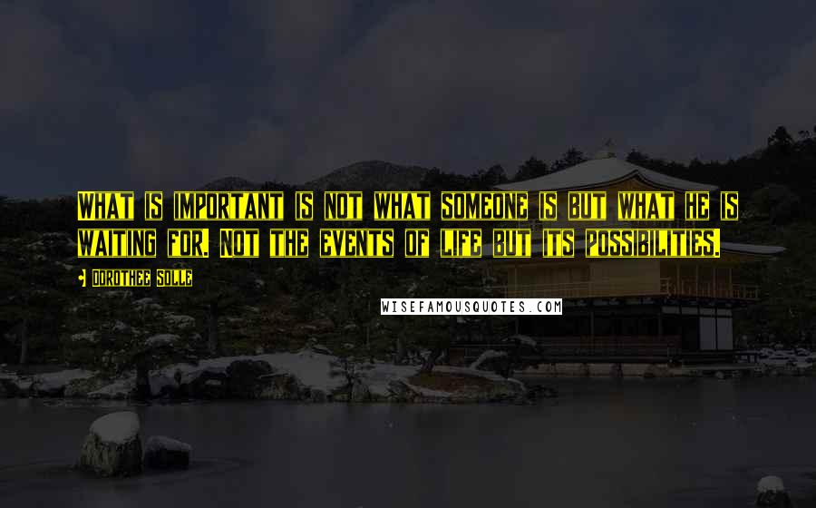 Dorothee Solle Quotes: What is important is not what someone is but what he is waiting for. Not the events of life but its possibilities.