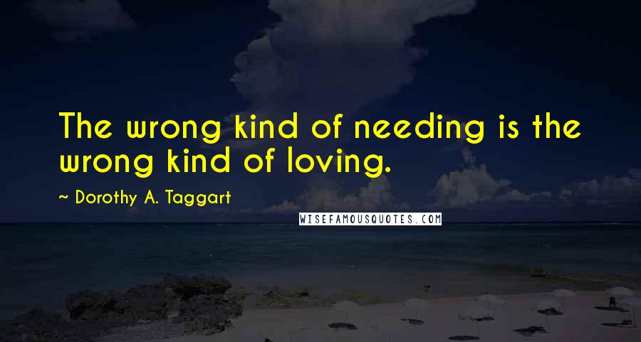 Dorothy A. Taggart Quotes: The wrong kind of needing is the wrong kind of loving.