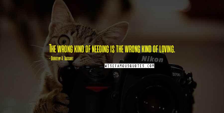 Dorothy A. Taggart Quotes: The wrong kind of needing is the wrong kind of loving.