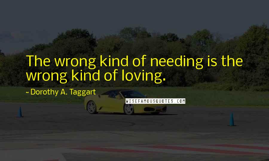 Dorothy A. Taggart Quotes: The wrong kind of needing is the wrong kind of loving.