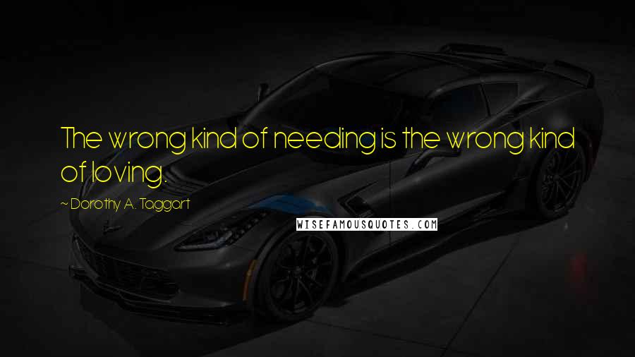 Dorothy A. Taggart Quotes: The wrong kind of needing is the wrong kind of loving.