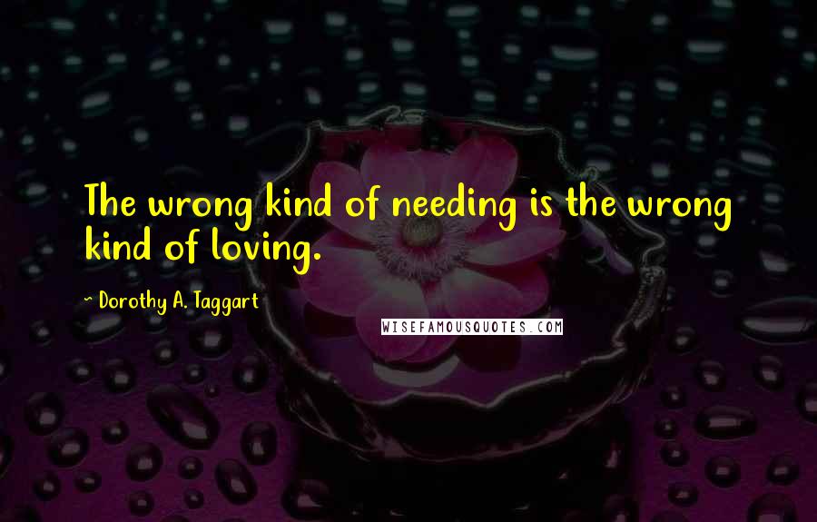 Dorothy A. Taggart Quotes: The wrong kind of needing is the wrong kind of loving.