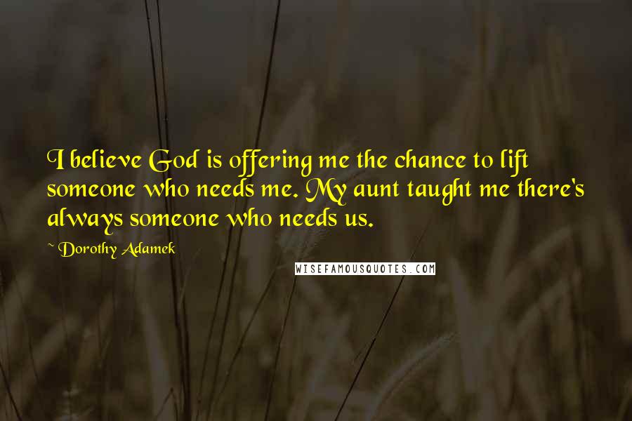 Dorothy Adamek Quotes: I believe God is offering me the chance to lift someone who needs me. My aunt taught me there's always someone who needs us.