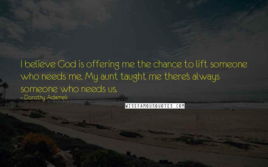 Dorothy Adamek Quotes: I believe God is offering me the chance to lift someone who needs me. My aunt taught me there's always someone who needs us.