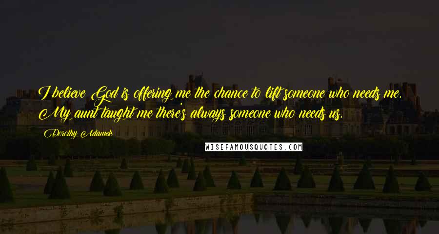 Dorothy Adamek Quotes: I believe God is offering me the chance to lift someone who needs me. My aunt taught me there's always someone who needs us.
