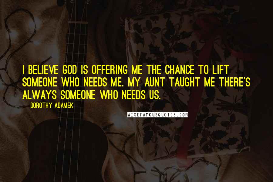 Dorothy Adamek Quotes: I believe God is offering me the chance to lift someone who needs me. My aunt taught me there's always someone who needs us.