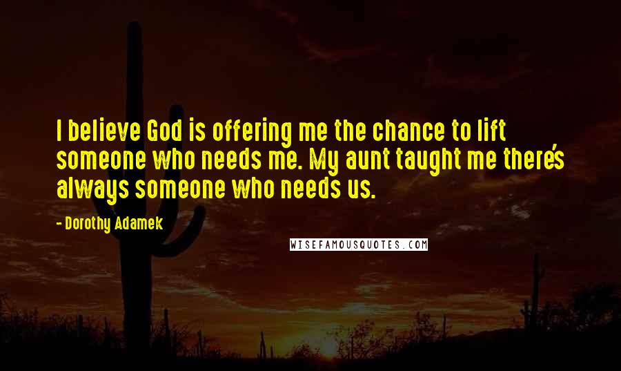 Dorothy Adamek Quotes: I believe God is offering me the chance to lift someone who needs me. My aunt taught me there's always someone who needs us.