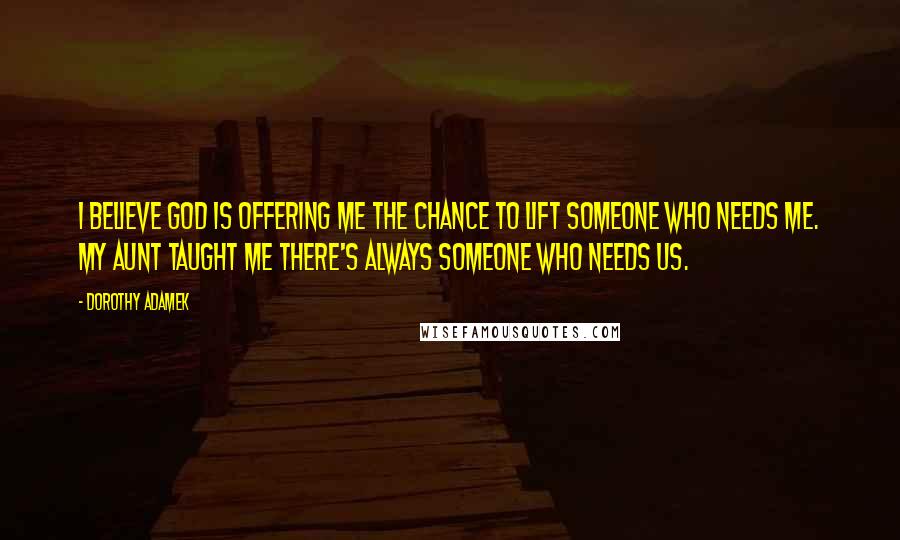 Dorothy Adamek Quotes: I believe God is offering me the chance to lift someone who needs me. My aunt taught me there's always someone who needs us.