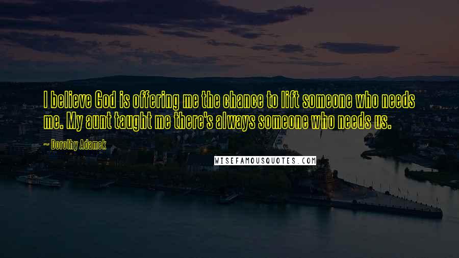 Dorothy Adamek Quotes: I believe God is offering me the chance to lift someone who needs me. My aunt taught me there's always someone who needs us.