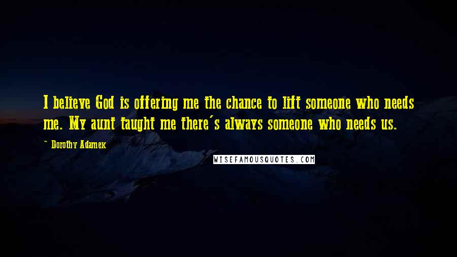 Dorothy Adamek Quotes: I believe God is offering me the chance to lift someone who needs me. My aunt taught me there's always someone who needs us.
