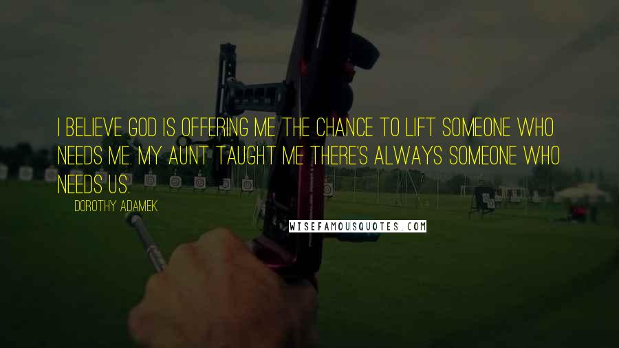 Dorothy Adamek Quotes: I believe God is offering me the chance to lift someone who needs me. My aunt taught me there's always someone who needs us.