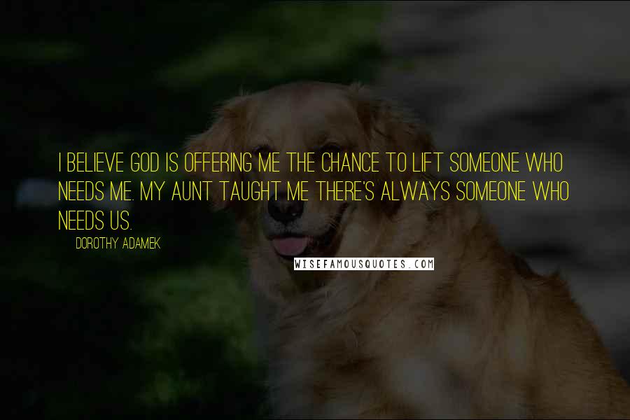 Dorothy Adamek Quotes: I believe God is offering me the chance to lift someone who needs me. My aunt taught me there's always someone who needs us.