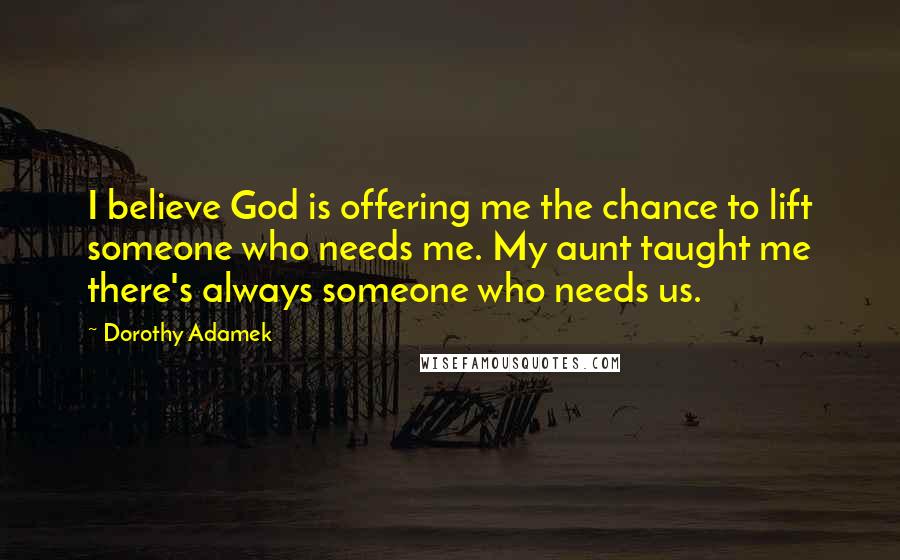 Dorothy Adamek Quotes: I believe God is offering me the chance to lift someone who needs me. My aunt taught me there's always someone who needs us.