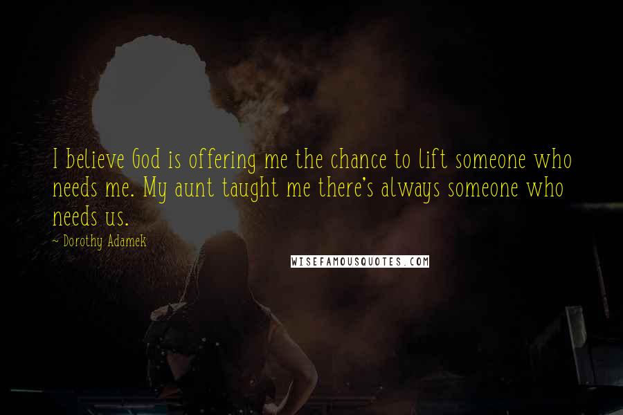 Dorothy Adamek Quotes: I believe God is offering me the chance to lift someone who needs me. My aunt taught me there's always someone who needs us.