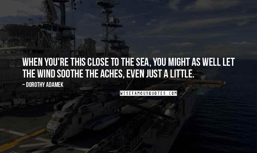 Dorothy Adamek Quotes: When you're this close to the sea, you might as well let the wind soothe the aches, even just a little.