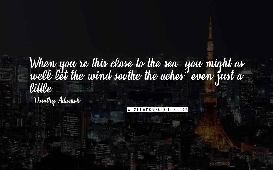 Dorothy Adamek Quotes: When you're this close to the sea, you might as well let the wind soothe the aches, even just a little.