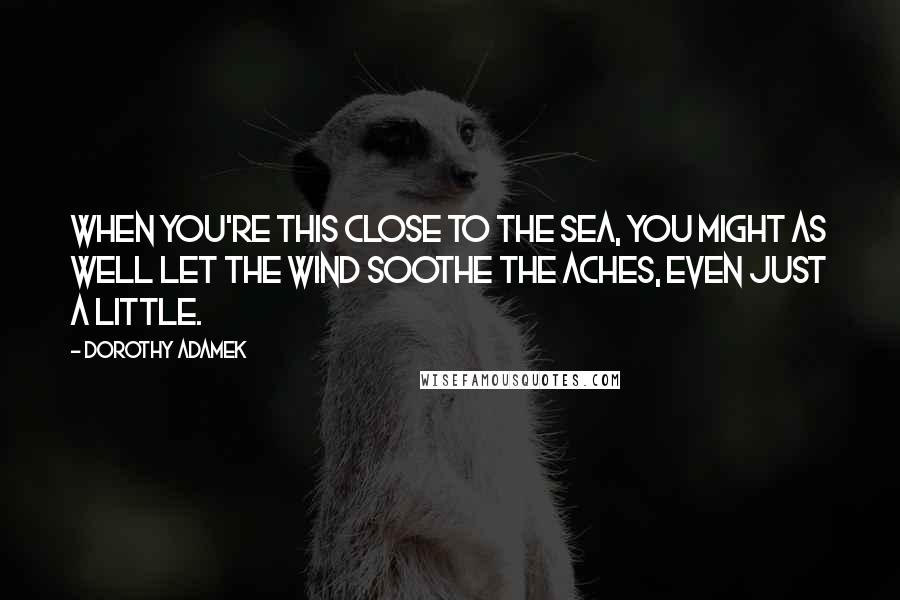 Dorothy Adamek Quotes: When you're this close to the sea, you might as well let the wind soothe the aches, even just a little.