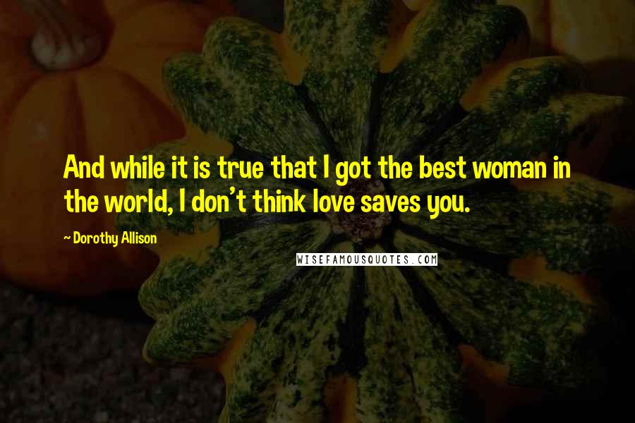 Dorothy Allison Quotes: And while it is true that I got the best woman in the world, I don't think love saves you.