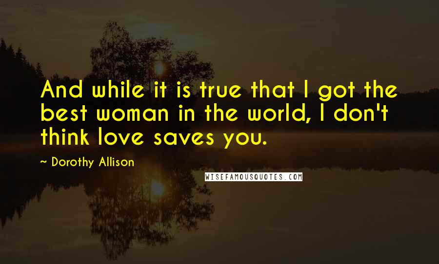 Dorothy Allison Quotes: And while it is true that I got the best woman in the world, I don't think love saves you.