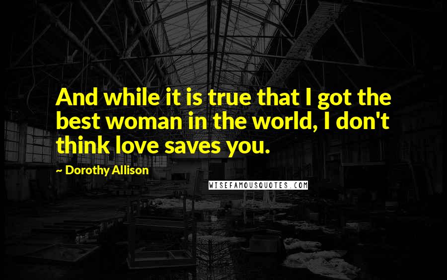 Dorothy Allison Quotes: And while it is true that I got the best woman in the world, I don't think love saves you.