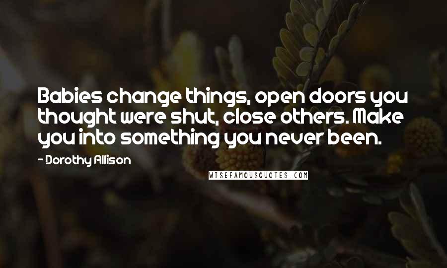 Dorothy Allison Quotes: Babies change things, open doors you thought were shut, close others. Make you into something you never been.