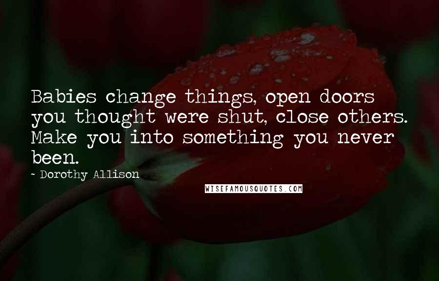 Dorothy Allison Quotes: Babies change things, open doors you thought were shut, close others. Make you into something you never been.