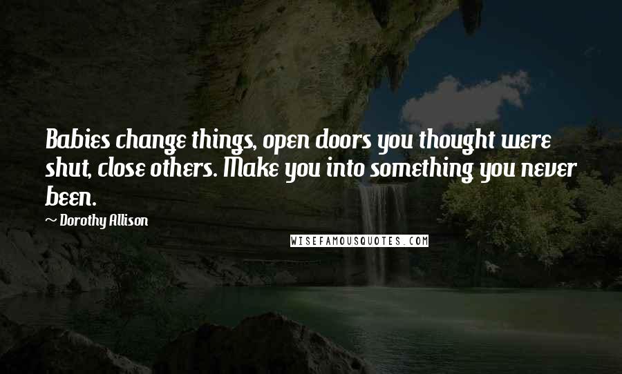 Dorothy Allison Quotes: Babies change things, open doors you thought were shut, close others. Make you into something you never been.