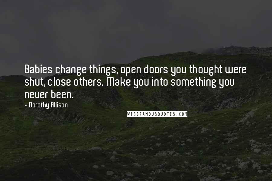 Dorothy Allison Quotes: Babies change things, open doors you thought were shut, close others. Make you into something you never been.