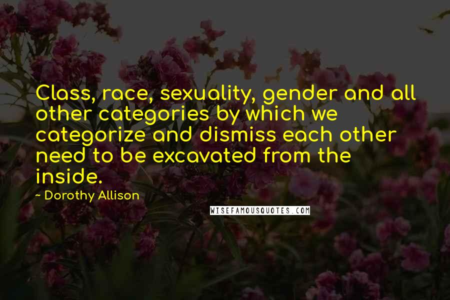 Dorothy Allison Quotes: Class, race, sexuality, gender and all other categories by which we categorize and dismiss each other need to be excavated from the inside.