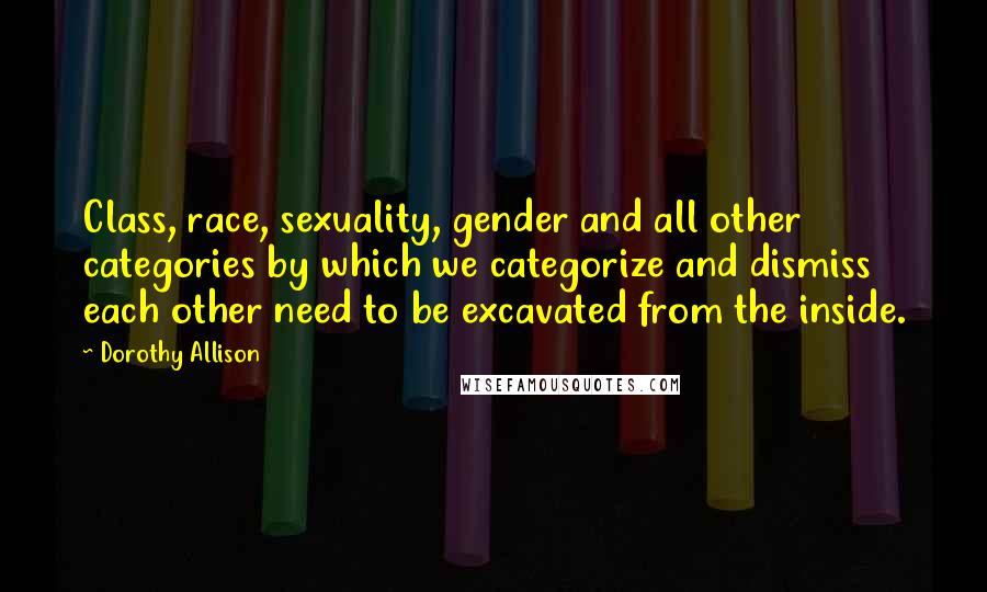 Dorothy Allison Quotes: Class, race, sexuality, gender and all other categories by which we categorize and dismiss each other need to be excavated from the inside.