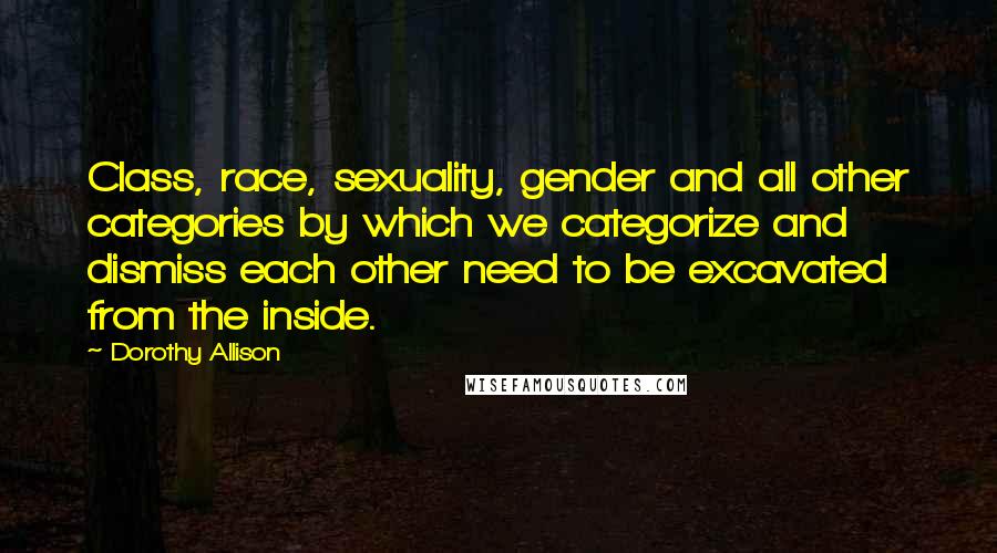 Dorothy Allison Quotes: Class, race, sexuality, gender and all other categories by which we categorize and dismiss each other need to be excavated from the inside.