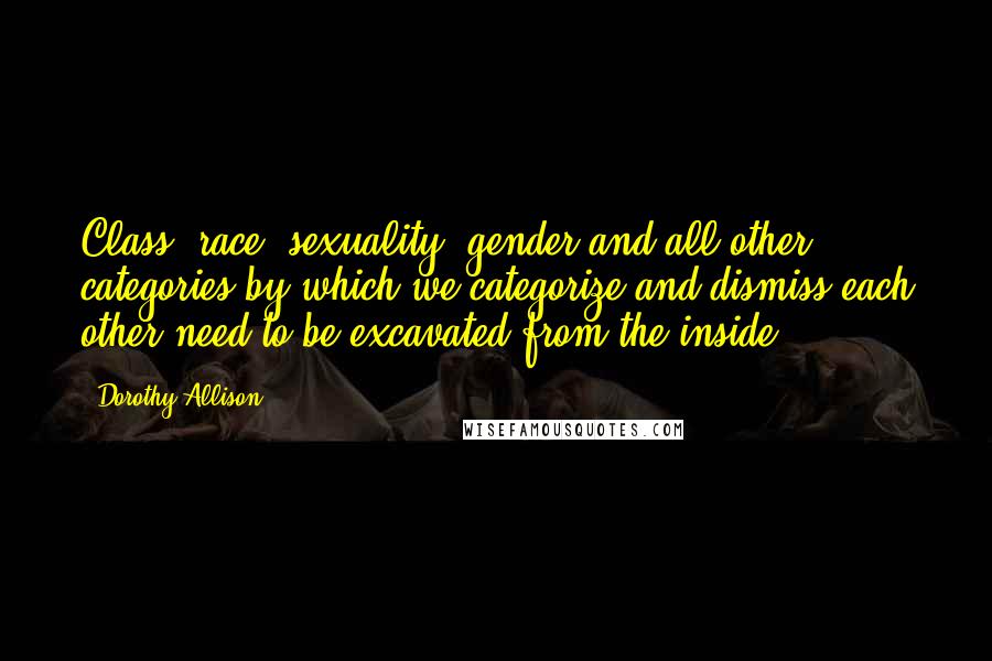 Dorothy Allison Quotes: Class, race, sexuality, gender and all other categories by which we categorize and dismiss each other need to be excavated from the inside.