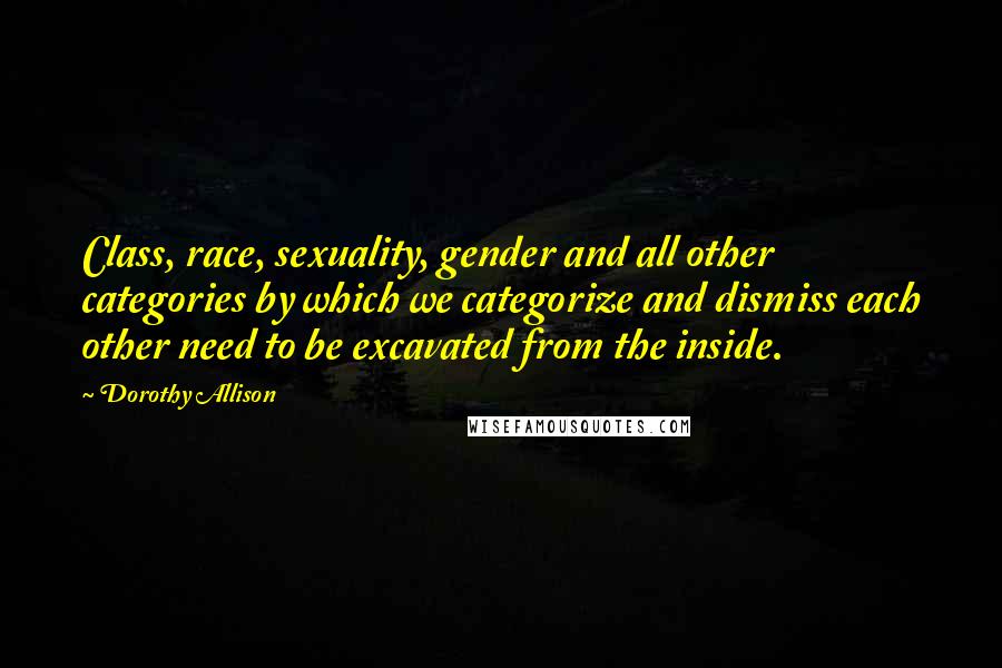 Dorothy Allison Quotes: Class, race, sexuality, gender and all other categories by which we categorize and dismiss each other need to be excavated from the inside.