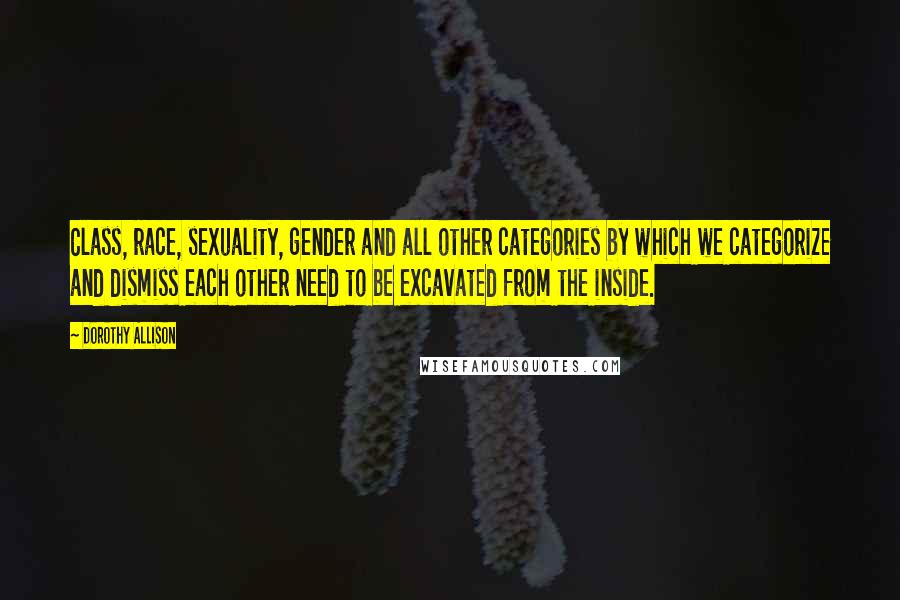 Dorothy Allison Quotes: Class, race, sexuality, gender and all other categories by which we categorize and dismiss each other need to be excavated from the inside.