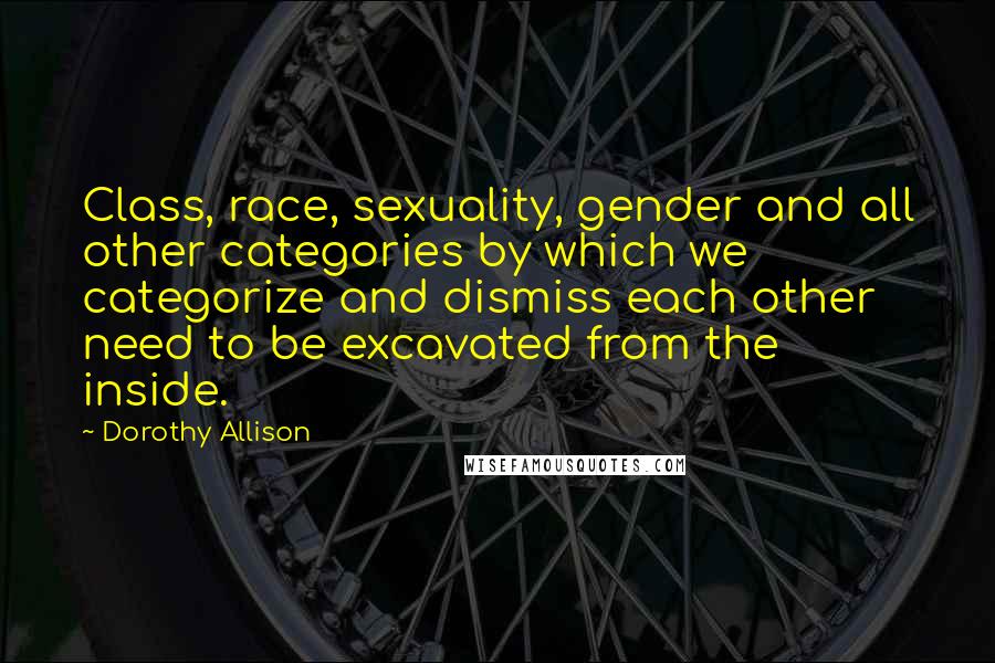 Dorothy Allison Quotes: Class, race, sexuality, gender and all other categories by which we categorize and dismiss each other need to be excavated from the inside.