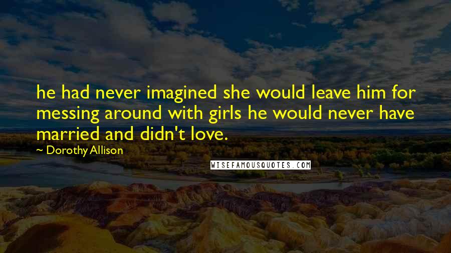 Dorothy Allison Quotes: he had never imagined she would leave him for messing around with girls he would never have married and didn't love.