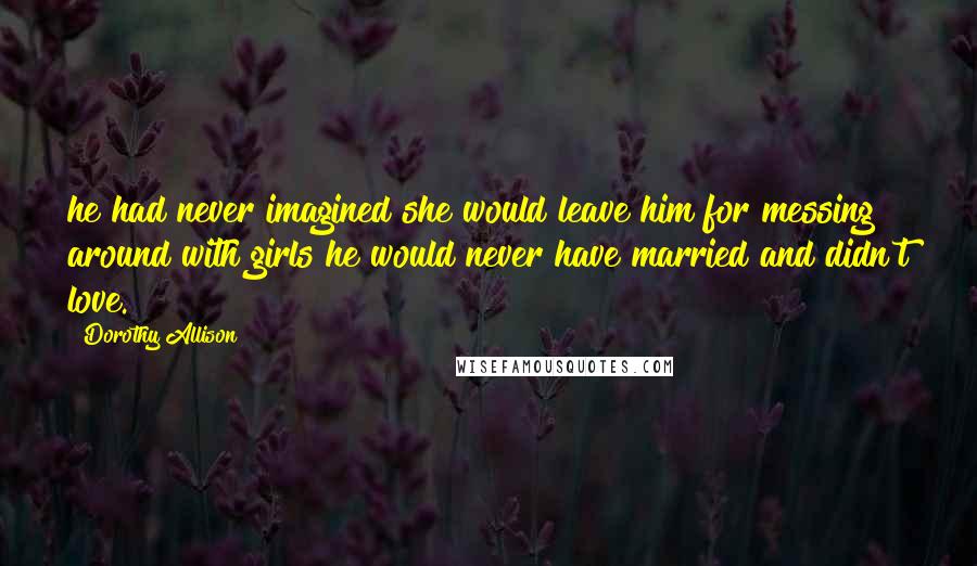 Dorothy Allison Quotes: he had never imagined she would leave him for messing around with girls he would never have married and didn't love.