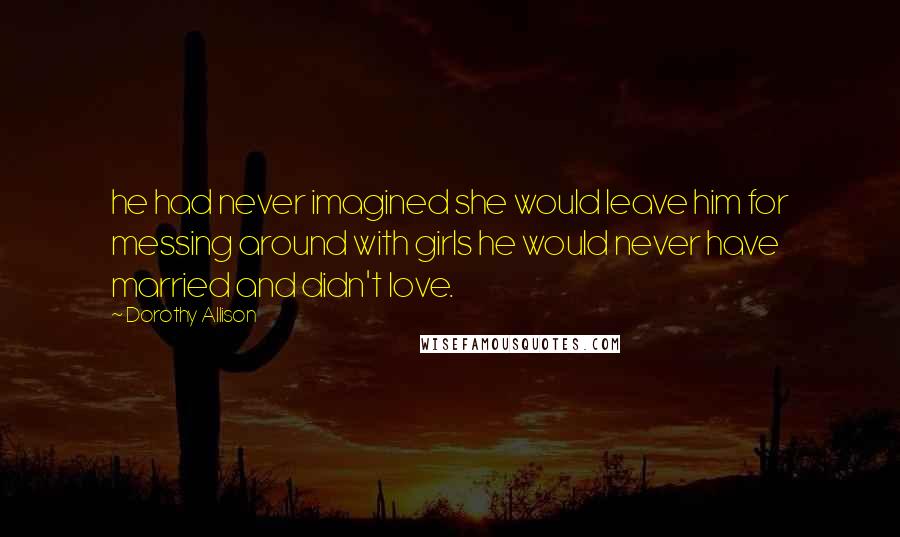 Dorothy Allison Quotes: he had never imagined she would leave him for messing around with girls he would never have married and didn't love.