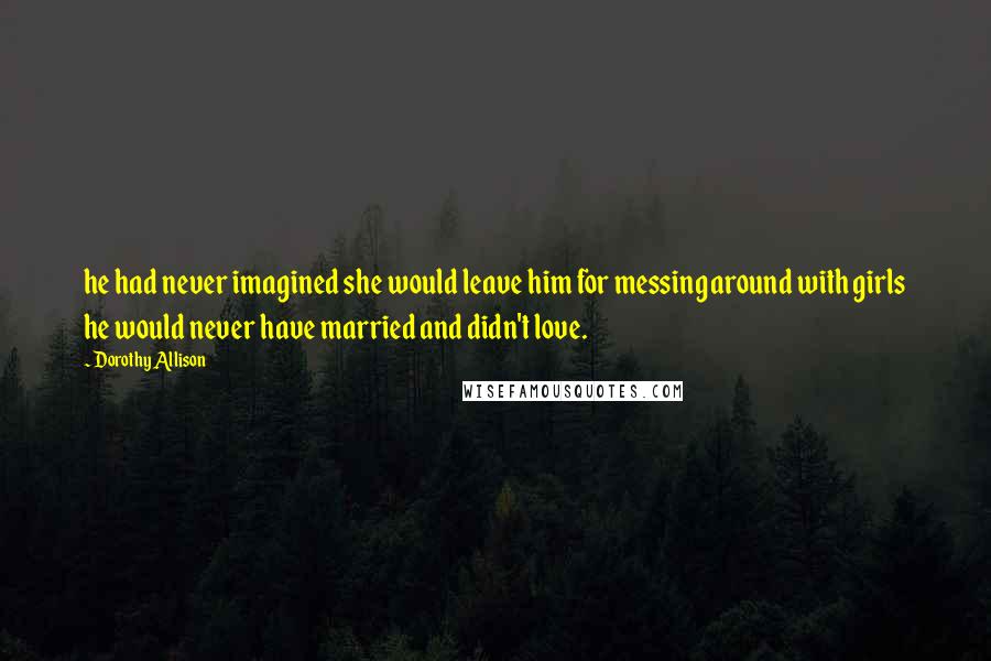 Dorothy Allison Quotes: he had never imagined she would leave him for messing around with girls he would never have married and didn't love.