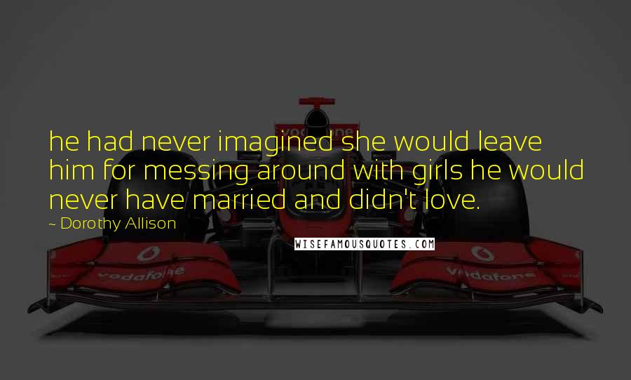 Dorothy Allison Quotes: he had never imagined she would leave him for messing around with girls he would never have married and didn't love.