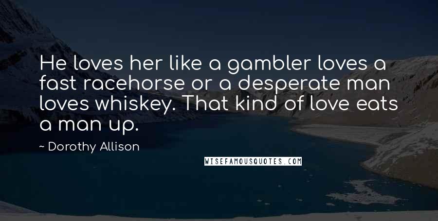 Dorothy Allison Quotes: He loves her like a gambler loves a fast racehorse or a desperate man loves whiskey. That kind of love eats a man up.