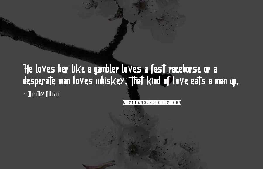 Dorothy Allison Quotes: He loves her like a gambler loves a fast racehorse or a desperate man loves whiskey. That kind of love eats a man up.