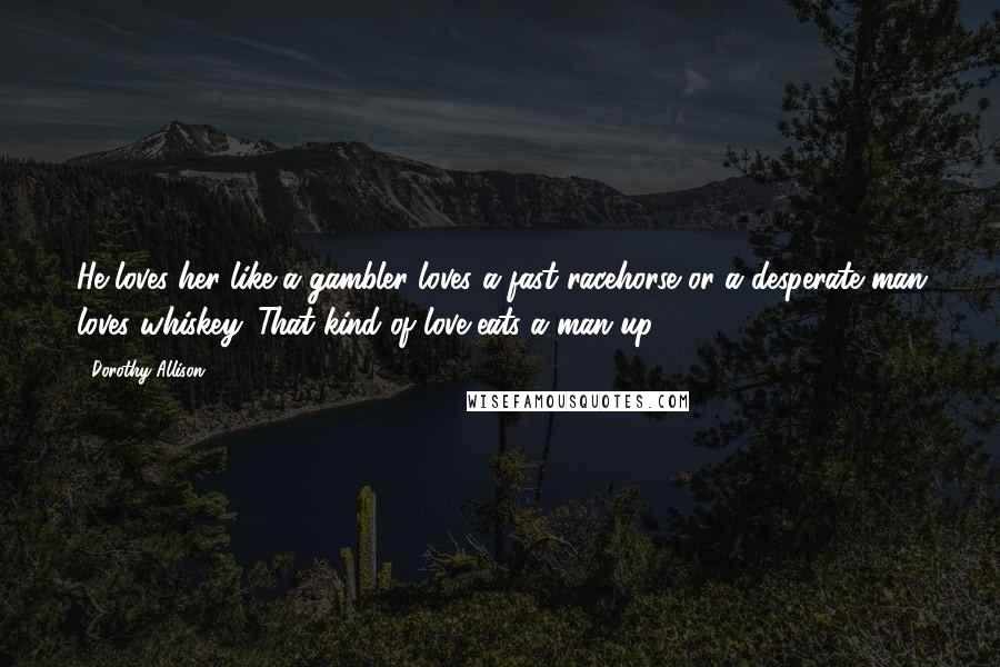 Dorothy Allison Quotes: He loves her like a gambler loves a fast racehorse or a desperate man loves whiskey. That kind of love eats a man up.