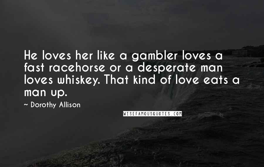 Dorothy Allison Quotes: He loves her like a gambler loves a fast racehorse or a desperate man loves whiskey. That kind of love eats a man up.