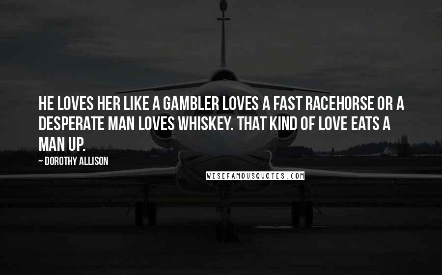 Dorothy Allison Quotes: He loves her like a gambler loves a fast racehorse or a desperate man loves whiskey. That kind of love eats a man up.