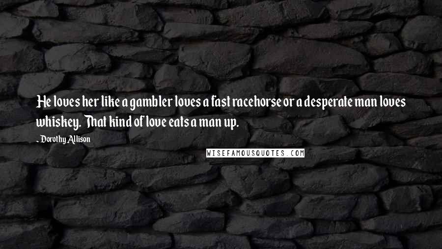 Dorothy Allison Quotes: He loves her like a gambler loves a fast racehorse or a desperate man loves whiskey. That kind of love eats a man up.