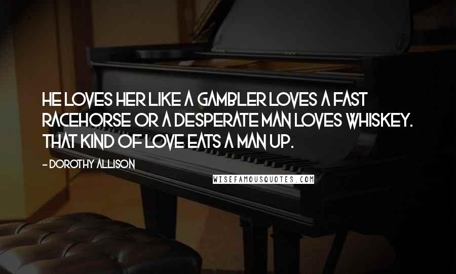 Dorothy Allison Quotes: He loves her like a gambler loves a fast racehorse or a desperate man loves whiskey. That kind of love eats a man up.