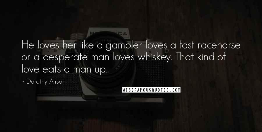 Dorothy Allison Quotes: He loves her like a gambler loves a fast racehorse or a desperate man loves whiskey. That kind of love eats a man up.