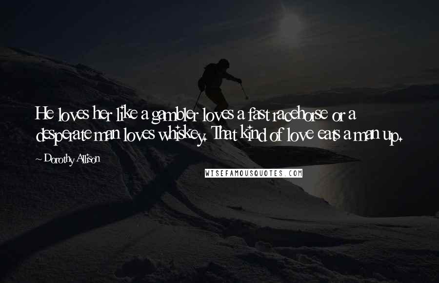 Dorothy Allison Quotes: He loves her like a gambler loves a fast racehorse or a desperate man loves whiskey. That kind of love eats a man up.